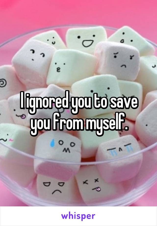 I ignored you to save you from myself.