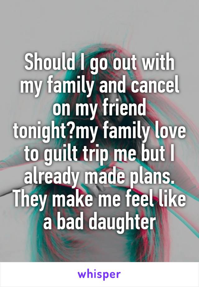 Should I go out with my family and cancel on my friend tonight?my family love to guilt trip me but I already made plans. They make me feel like a bad daughter
