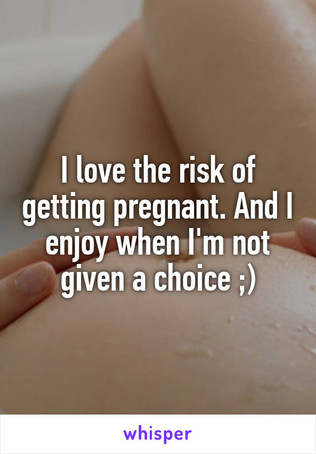 I love the risk of getting pregnant. And I enjoy when I'm not given a choice ;)