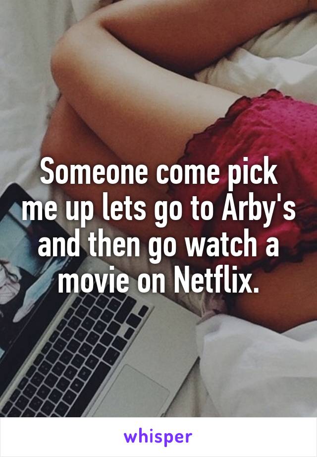 Someone come pick me up lets go to Arby's and then go watch a movie on Netflix.