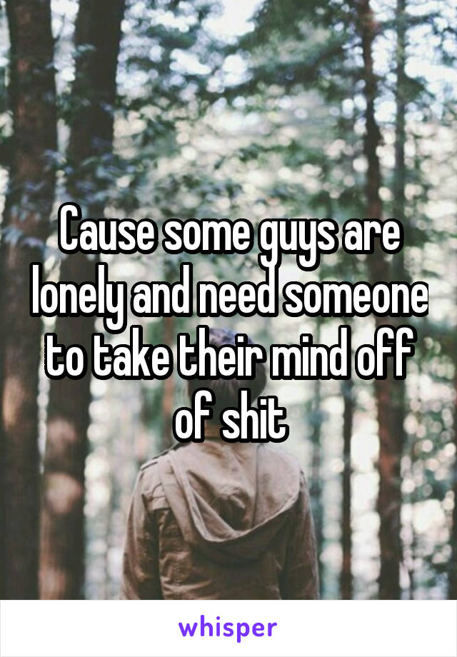 Cause some guys are lonely and need someone to take their mind off of shit