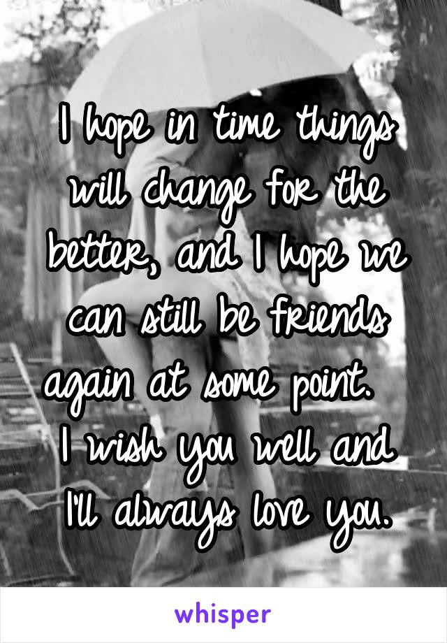 I hope in time things will change for the better, and I hope we can still be friends again at some point.  
I wish you well and I'll always love you.