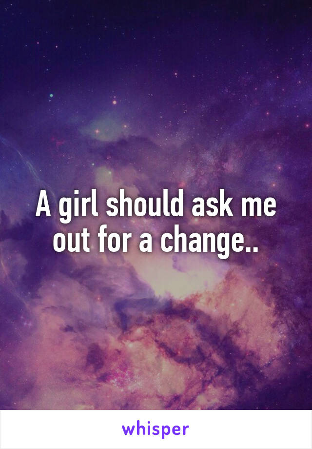 A girl should ask me out for a change..