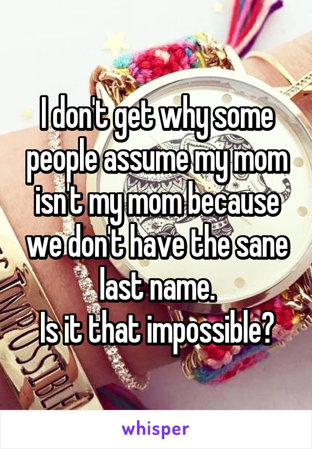 I don't get why some people assume my mom isn't my mom because we don't have the sane last name.
Is it that impossible?