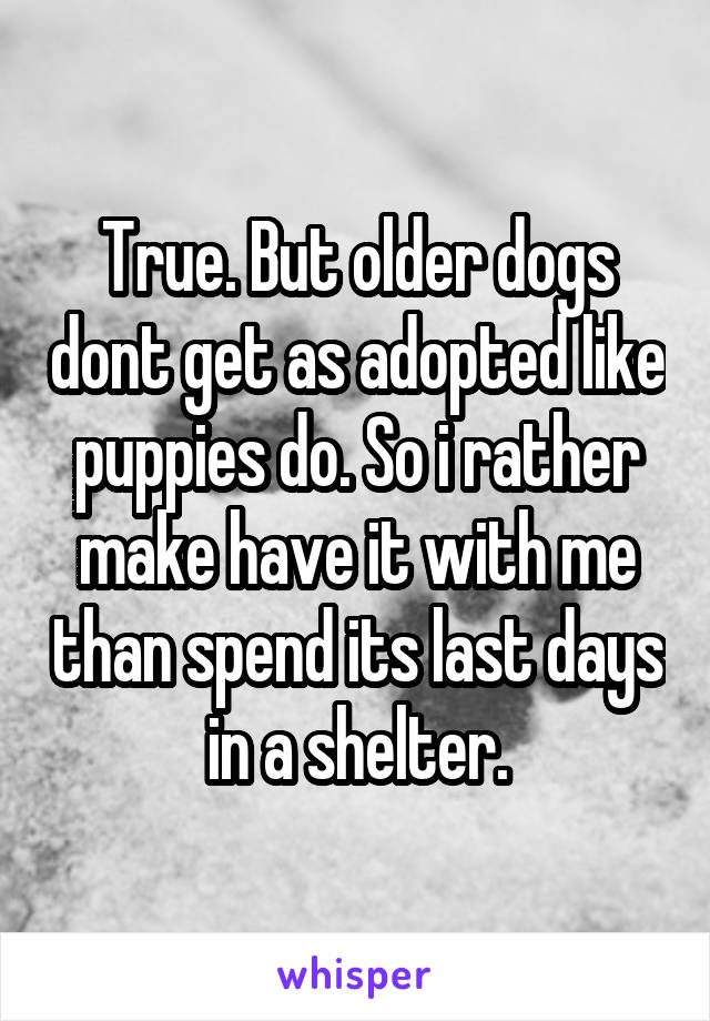 True. But older dogs dont get as adopted like puppies do. So i rather make have it with me than spend its last days in a shelter.