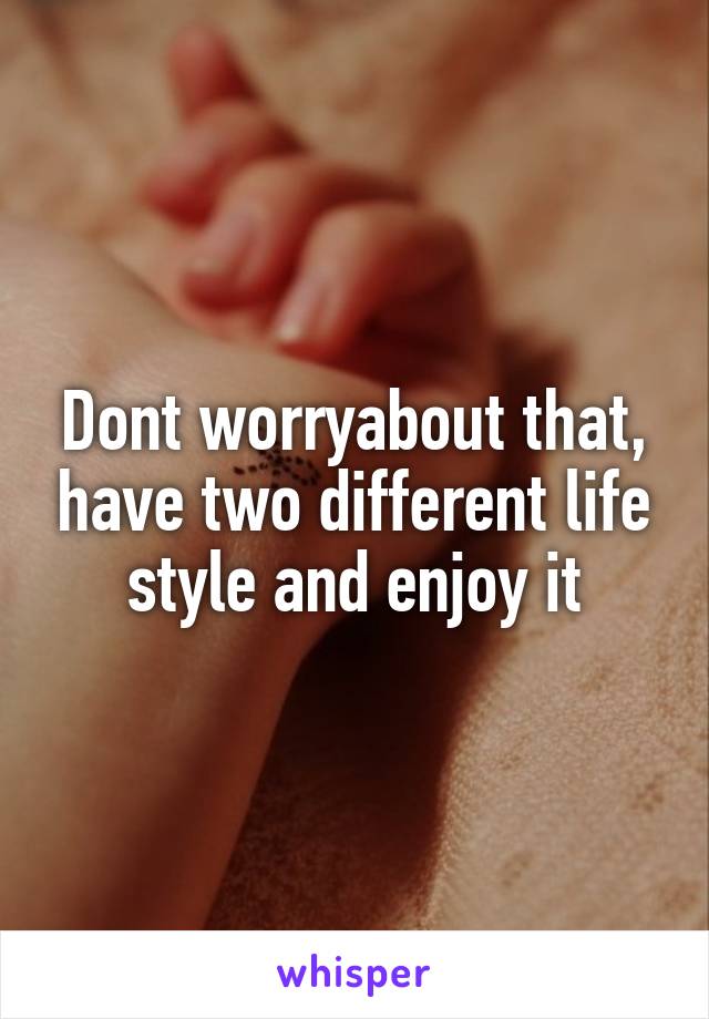 Dont worryabout that, have two different life style and enjoy it