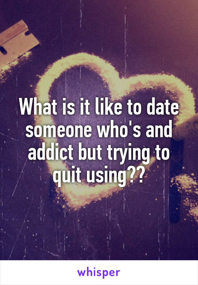 What is it like to date someone who's and addict but trying to quit using??