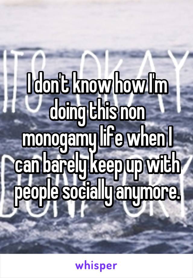 I don't know how I'm doing this non monogamy life when I can barely keep up with people socially anymore.
