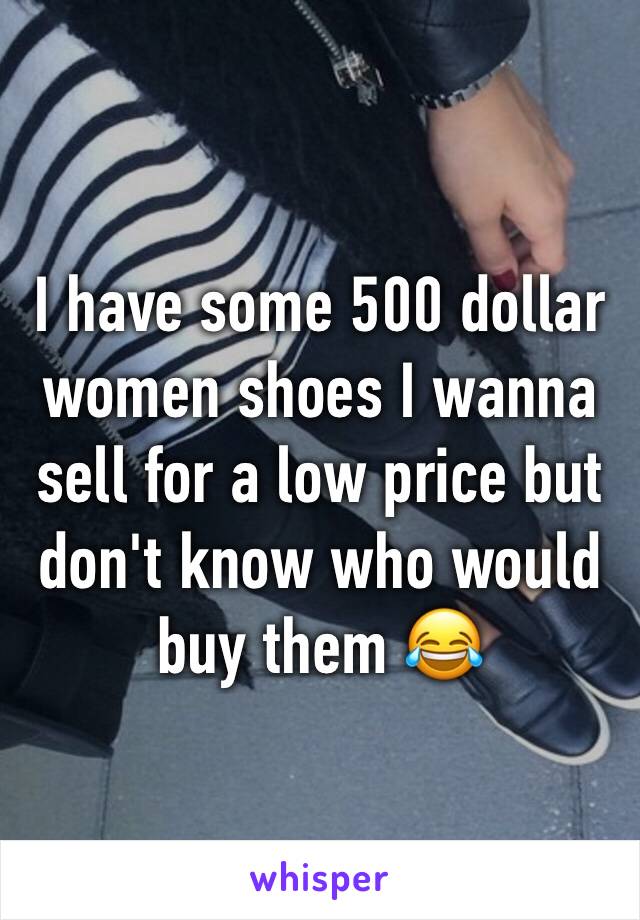 I have some 500 dollar women shoes I wanna sell for a low price but don't know who would buy them 😂