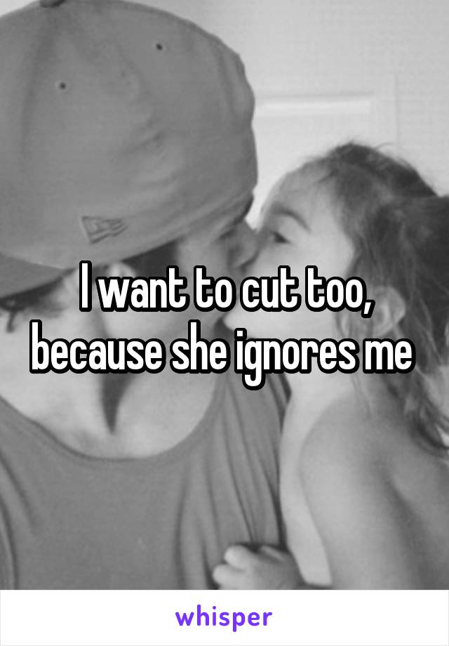 I want to cut too, because she ignores me 