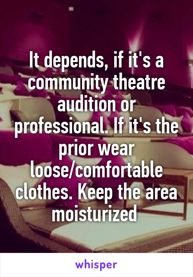 It depends, if it's a community theatre audition or professional. If it's the prior wear loose/comfortable clothes. Keep the area moisturized 