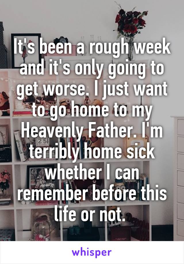 It's been a rough week and it's only going to get worse. I just want to go home to my Heavenly Father. I'm terribly home sick whether I can remember before this life or not. 