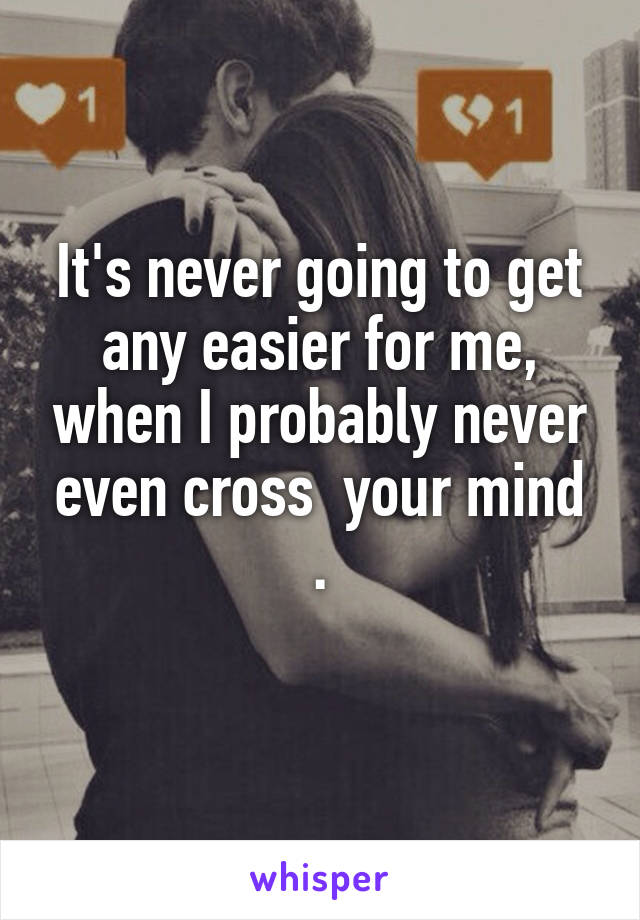 It's never going to get any easier for me, when I probably never even cross  your mind .
