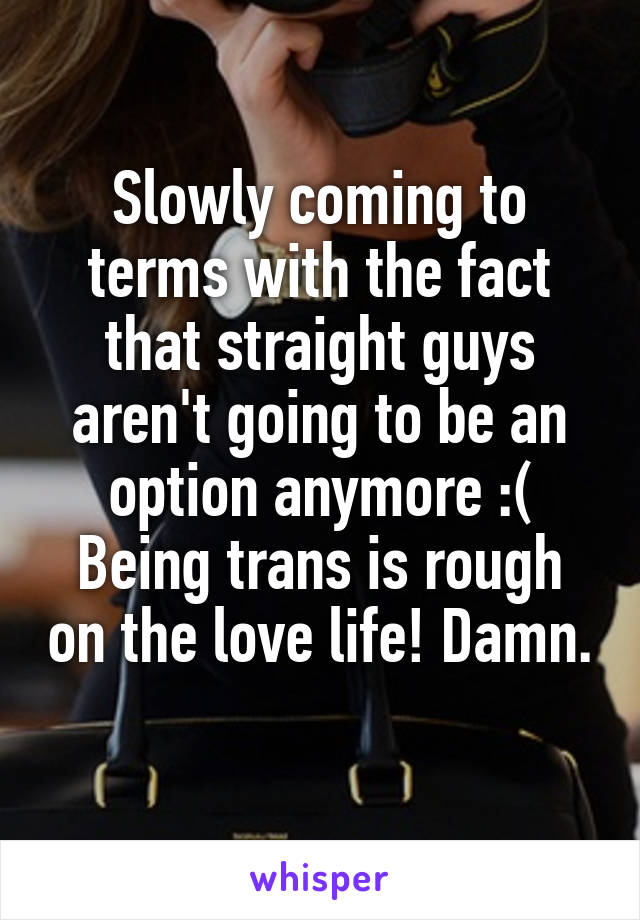 Slowly coming to terms with the fact that straight guys aren't going to be an option anymore :( Being trans is rough on the love life! Damn. 