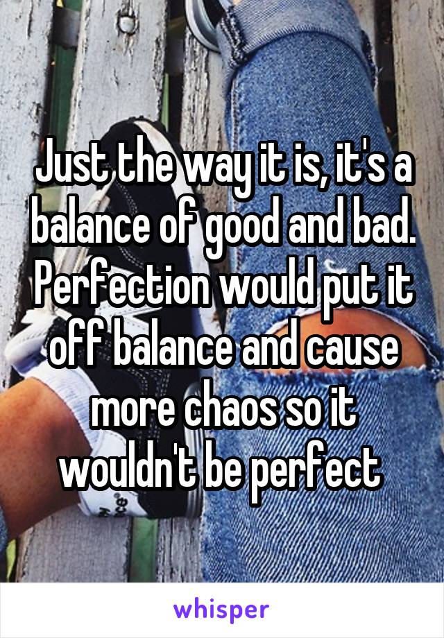 Just the way it is, it's a balance of good and bad. Perfection would put it off balance and cause more chaos so it wouldn't be perfect 