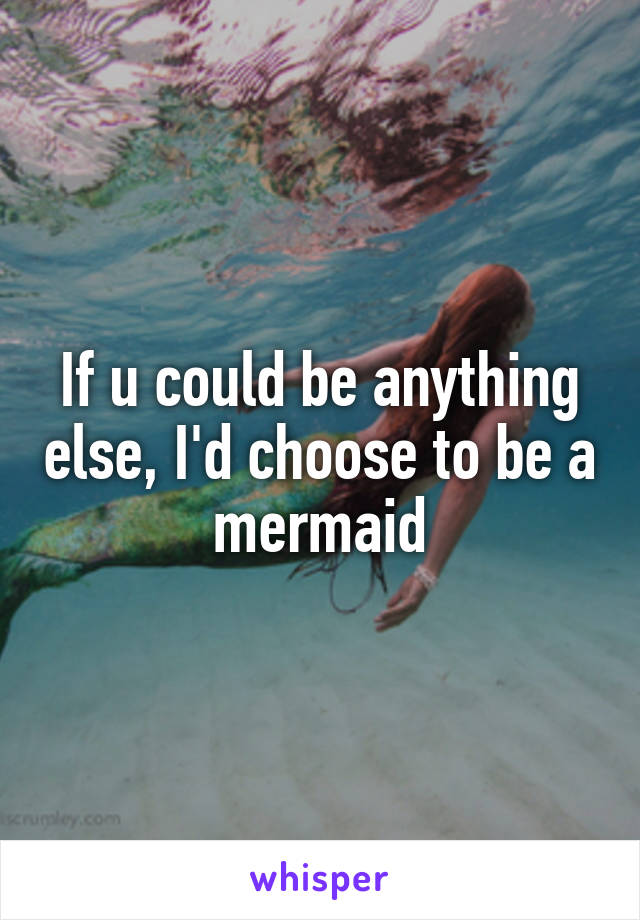 If u could be anything else, I'd choose to be a mermaid