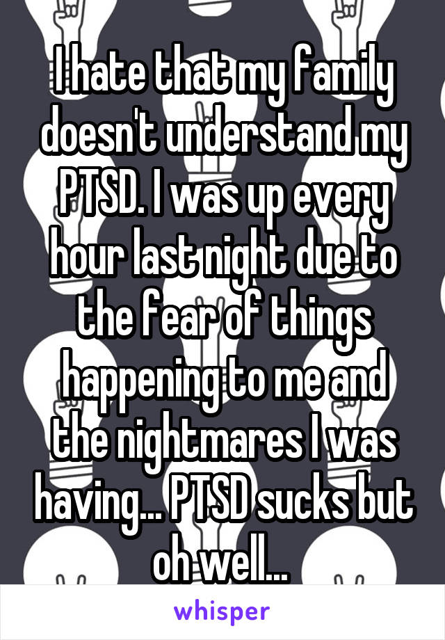 I hate that my family doesn't understand my PTSD. I was up every hour last night due to the fear of things happening to me and the nightmares I was having... PTSD sucks but oh well... 