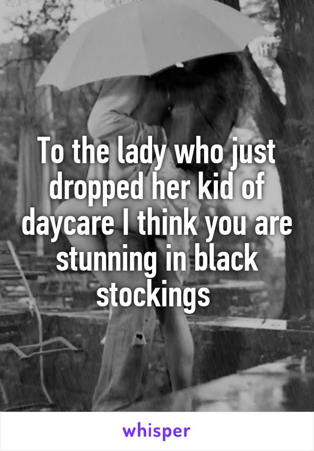 To the lady who just dropped her kid of daycare I think you are stunning in black stockings 