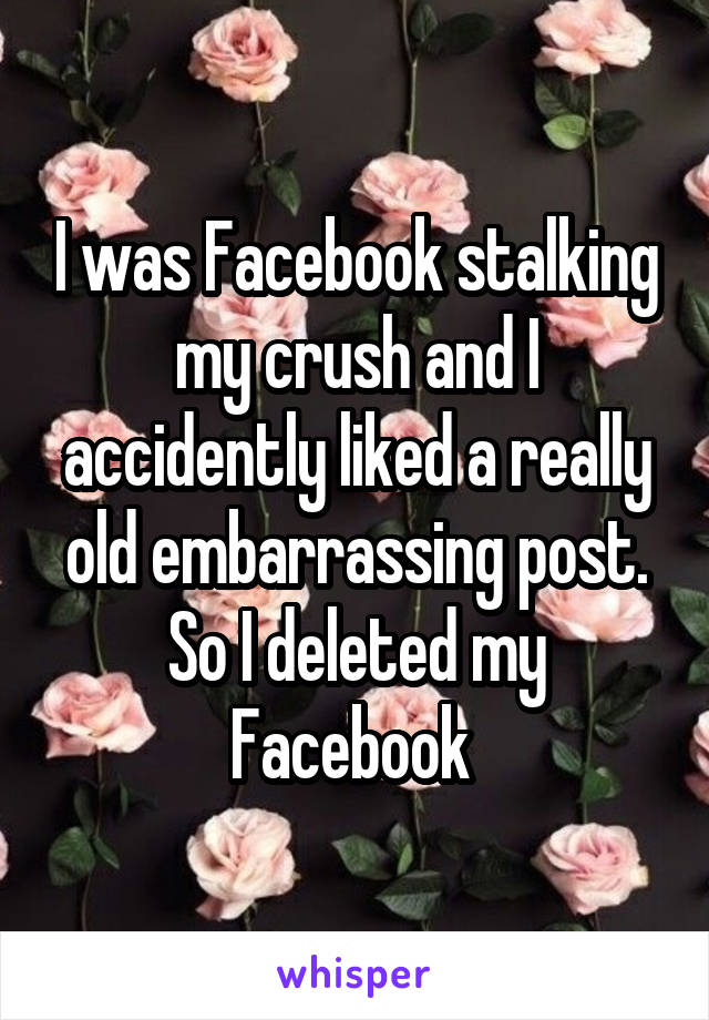 I was Facebook stalking my crush and I accidently liked a really old embarrassing post. So I deleted my Facebook 