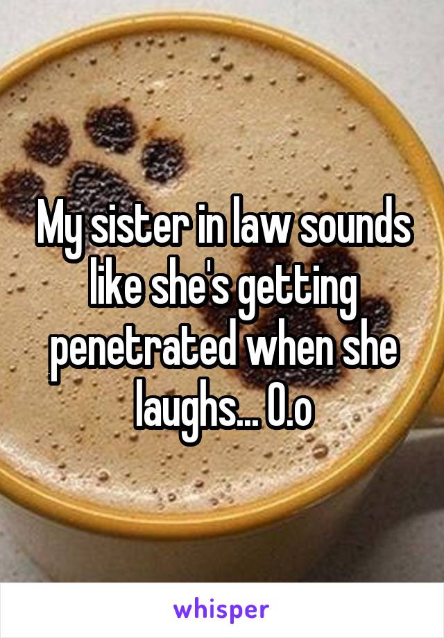 My sister in law sounds like she's getting penetrated when she laughs... 0.o