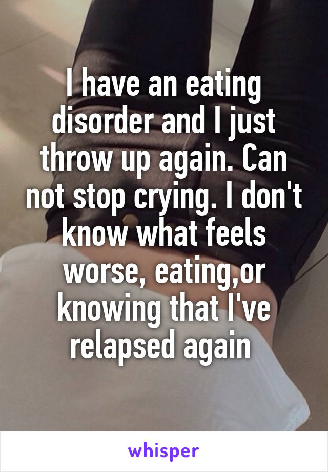 I have an eating disorder and I just throw up again. Can not stop crying. I don't know what feels worse, eating,or knowing that I've relapsed again 
