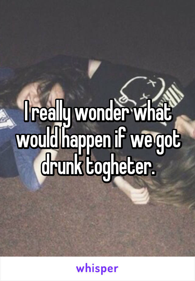 I really wonder what would happen if we got drunk togheter.