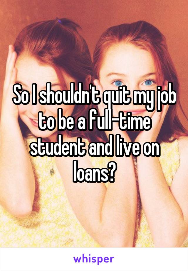 So I shouldn't quit my job to be a full-time student and live on loans?