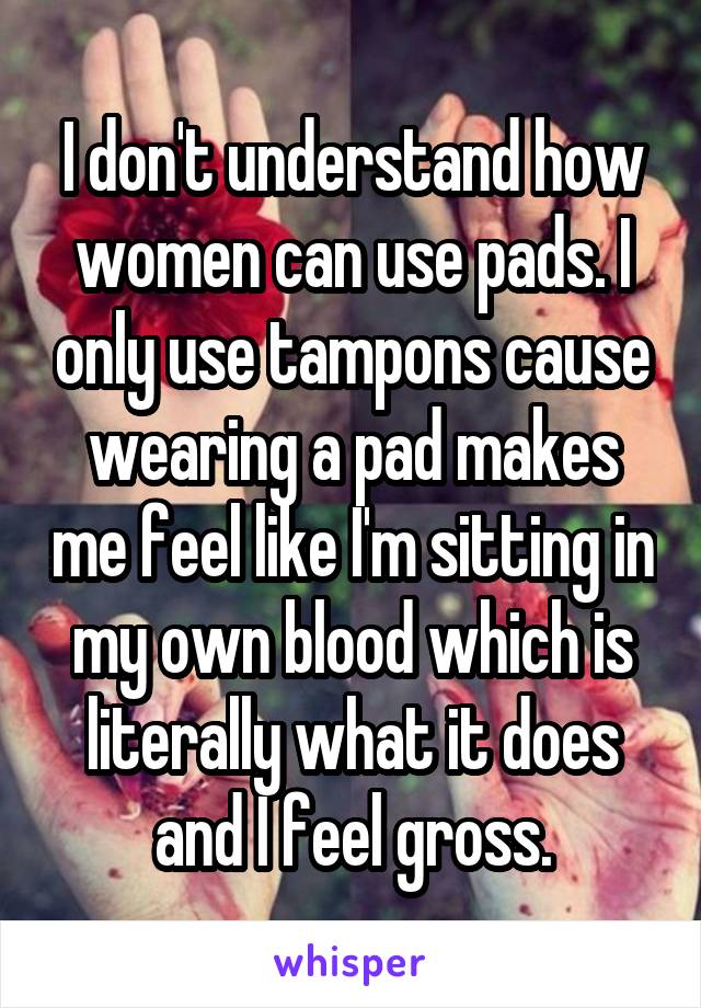 I don't understand how women can use pads. I only use tampons cause wearing a pad makes me feel like I'm sitting in my own blood which is literally what it does and I feel gross.