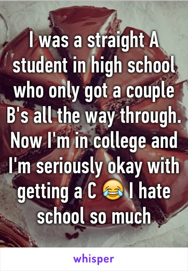 I was a straight A student in high school who only got a couple B's all the way through. Now I'm in college and I'm seriously okay with getting a C 😂 I hate school so much 