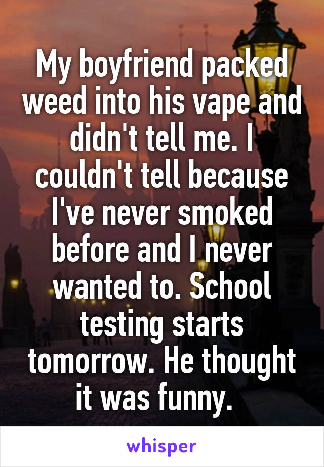 My boyfriend packed weed into his vape and didn't tell me. I couldn't tell because I've never smoked before and I never wanted to. School testing starts tomorrow. He thought it was funny.  