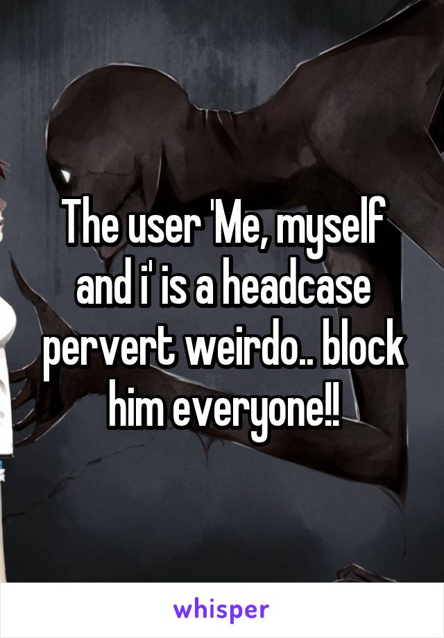 The user 'Me, myself and i' is a headcase pervert weirdo.. block him everyone!!