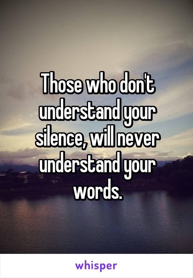 Those who don't understand your silence, will never understand your words.