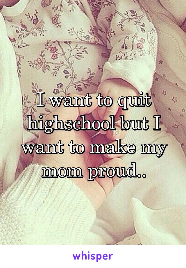 I want to quit highschool but I want to make my mom proud..