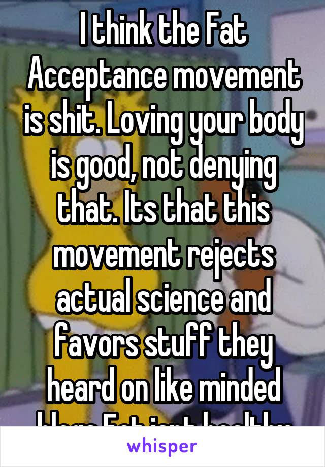 I think the Fat Acceptance movement is shit. Loving your body is good, not denying that. Its that this movement rejects actual science and favors stuff they heard on like minded blogs Fat isnt healthy