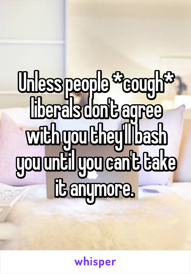 Unless people *cough* liberals don't agree with you they'll bash you until you can't take it anymore. 