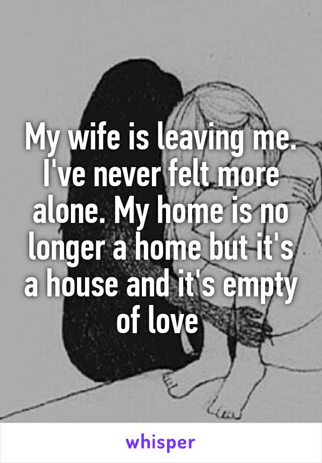 My wife is leaving me. I've never felt more alone. My home is no longer a home but it's a house and it's empty of love 