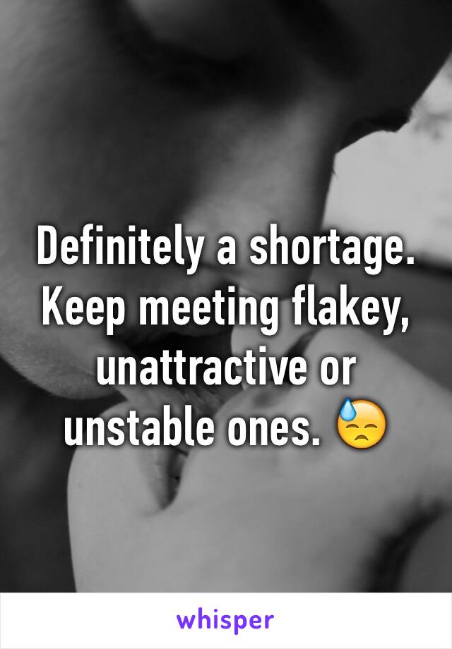 Definitely a shortage. Keep meeting flakey, unattractive or unstable ones. 😓