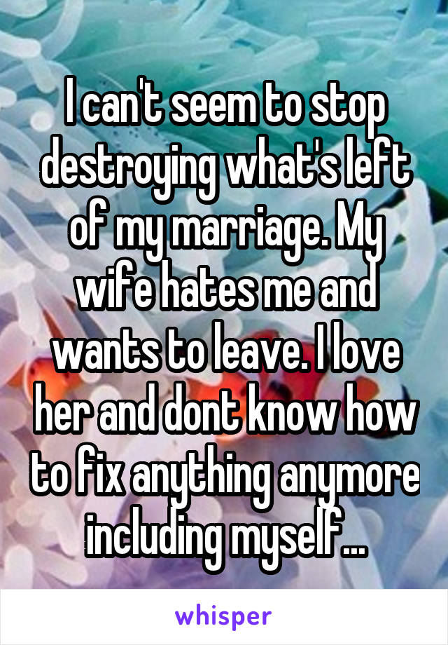 I can't seem to stop destroying what's left of my marriage. My wife hates me and wants to leave. I love her and dont know how to fix anything anymore including myself...