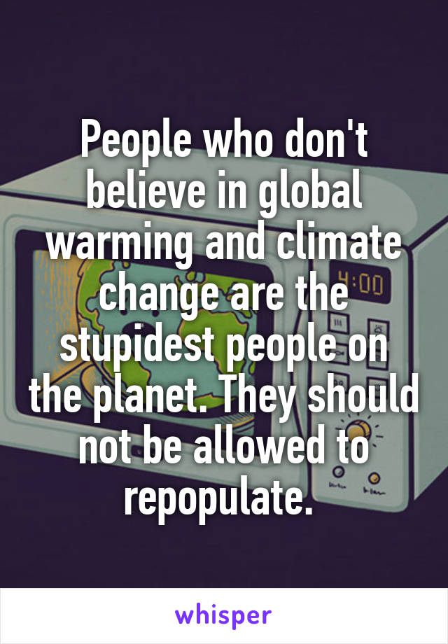 People who don't believe in global warming and climate change are the stupidest people on the planet. They should not be allowed to repopulate. 