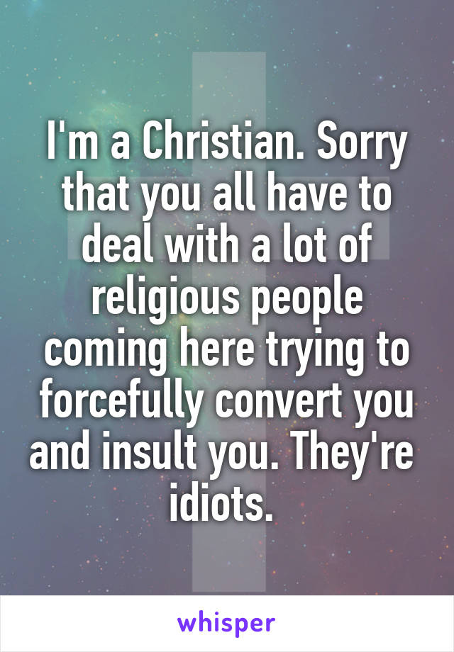 I'm a Christian. Sorry that you all have to deal with a lot of religious people coming here trying to forcefully convert you and insult you. They're  idiots. 