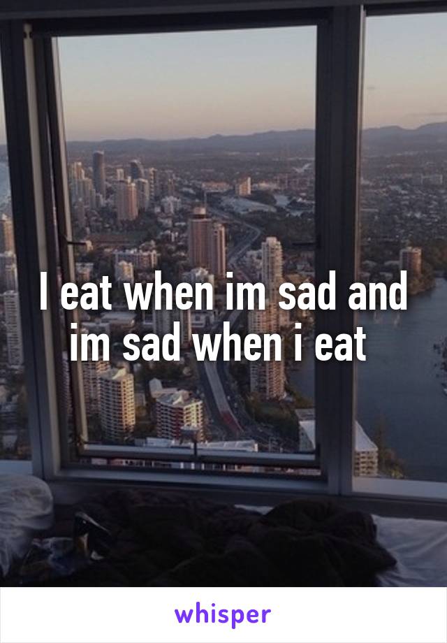 I eat when im sad and im sad when i eat 