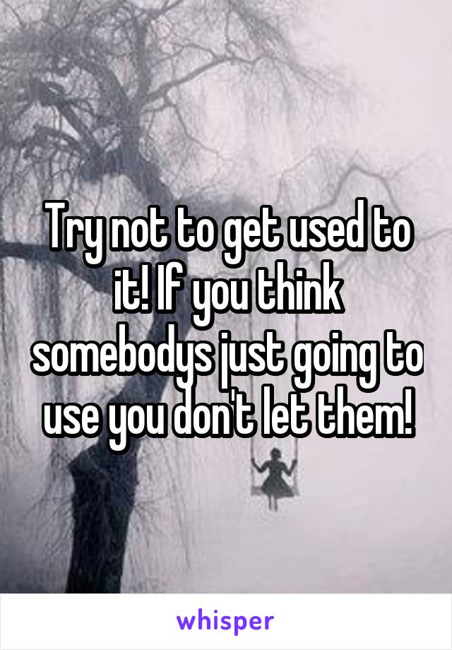 Try not to get used to it! If you think somebodys just going to use you don't let them!