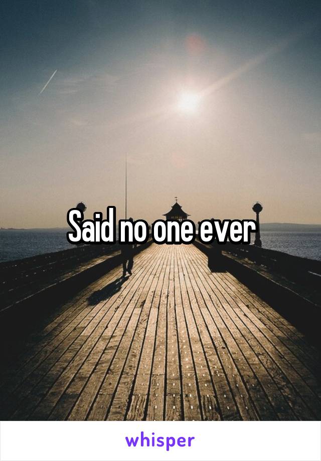 Said no one ever