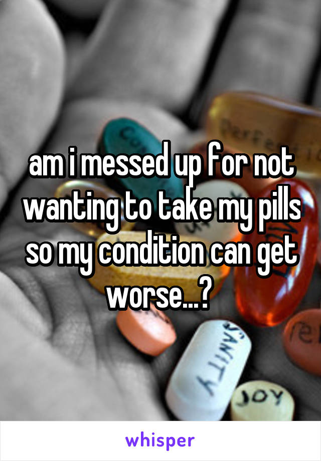 am i messed up for not wanting to take my pills so my condition can get worse...? 