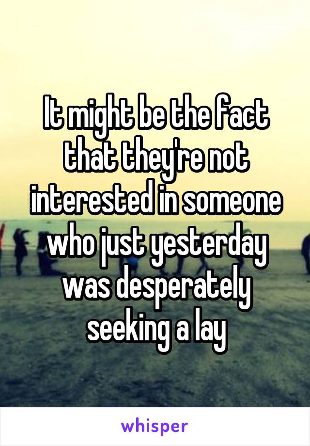 It might be the fact that they're not interested in someone who just yesterday was desperately seeking a lay