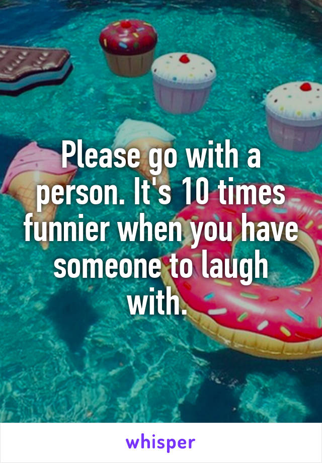 Please go with a person. It's 10 times funnier when you have someone to laugh with. 