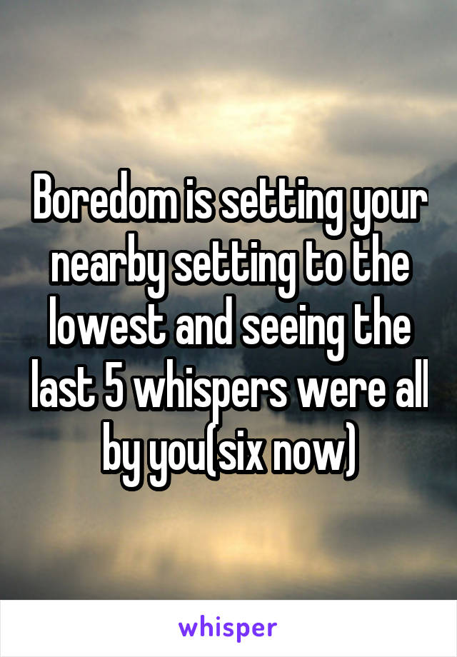Boredom is setting your nearby setting to the lowest and seeing the last 5 whispers were all by you(six now)