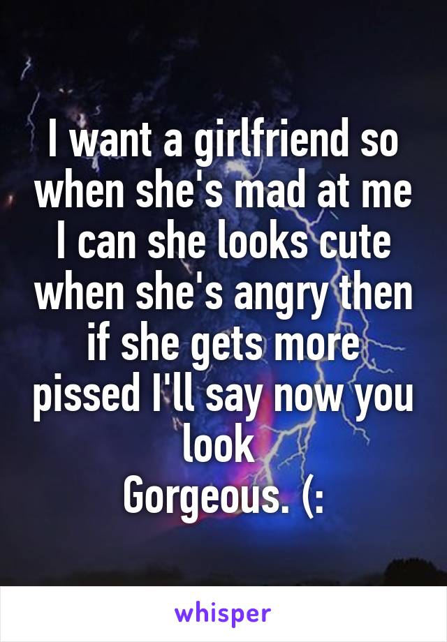 I want a girlfriend so when she's mad at me I can she looks cute when she's angry then if she gets more pissed I'll say now you look 
Gorgeous. (: