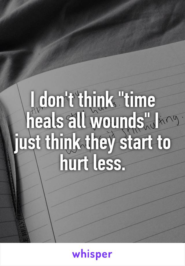 I don't think "time heals all wounds" I just think they start to hurt less.