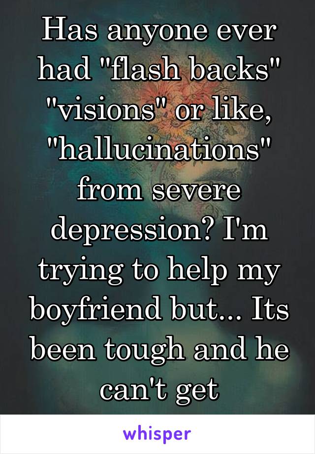 Has anyone ever had "flash backs" "visions" or like, "hallucinations" from severe depression? I'm trying to help my boyfriend but... Its been tough and he can't get professional help